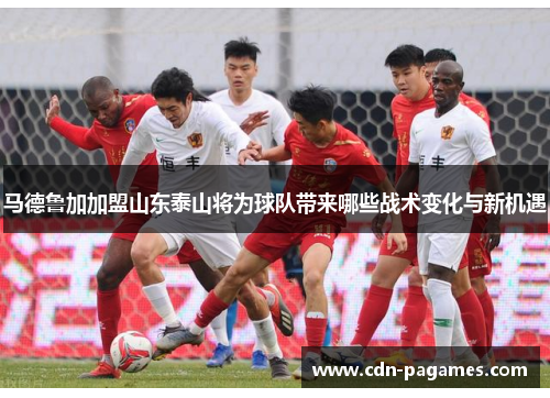 马德鲁加加盟山东泰山将为球队带来哪些战术变化与新机遇 马德鲁加加盟山东泰山将为球队带来哪些战术变化与新机遇