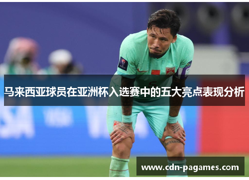马来西亚球员在亚洲杯入选赛中的五大亮点表现分析 马来西亚球员在亚洲杯入选赛中的五大亮点表现分析