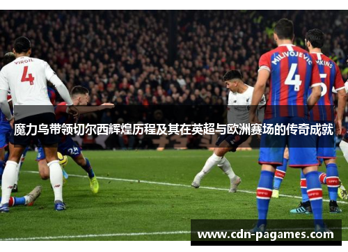 魔力鸟带领切尔西辉煌历程及其在英超与欧洲赛场的传奇成就 魔力鸟带领切尔西辉煌历程及其在英超与欧洲赛场的传奇成就