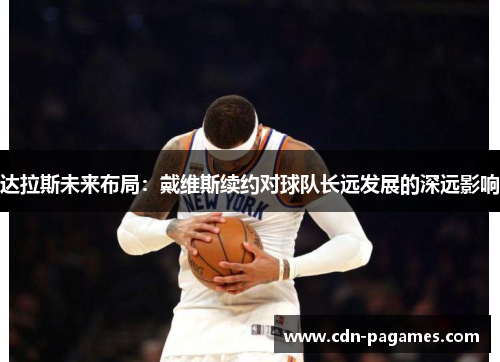 达拉斯未来布局:戴维斯续约对球队长远发展的深远影响 达拉斯未来布局:戴维斯续约对球队长远发展的深远影响