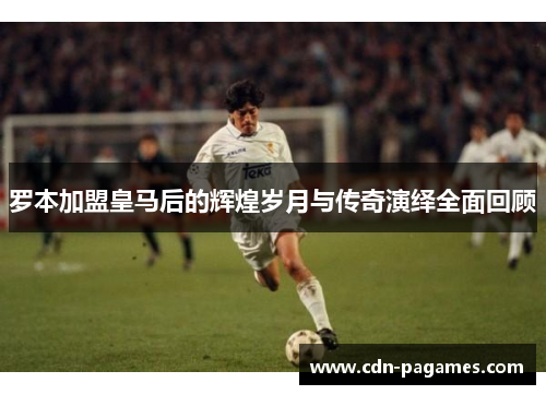 罗本加盟皇马后的辉煌岁月与传奇演绎全面回顾 罗本加盟皇马后的辉煌岁月与传奇演绎全面回顾