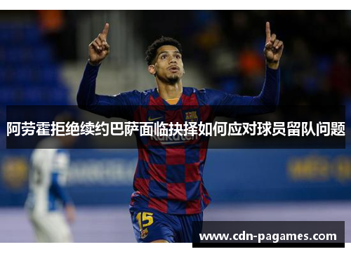 阿劳霍拒绝续约巴萨面临抉择如何应对球员留队问题