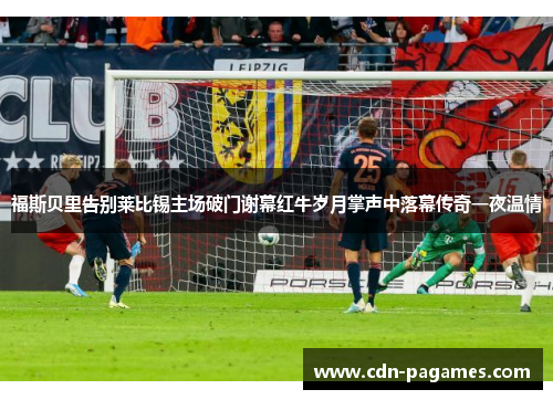福斯贝里告别莱比锡主场破门谢幕红牛岁月掌声中落幕传奇一夜温情 福斯贝里告别莱比锡主场破门谢幕红牛岁月掌声中落幕传奇一夜温情