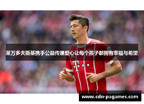 莱万多夫斯基携手公益传递爱心让每个孩子都拥有幸福与希望