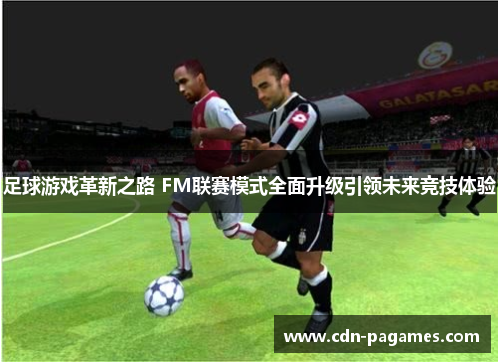 足球游戏革新之路 FM联赛模式全面升级引领未来竞技体验