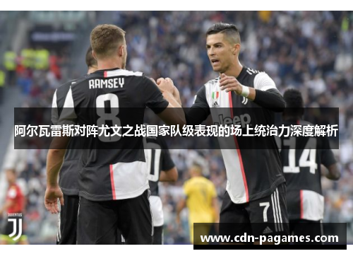 阿尔瓦雷斯对阵尤文之战国家队级表现的场上统治力深度解析