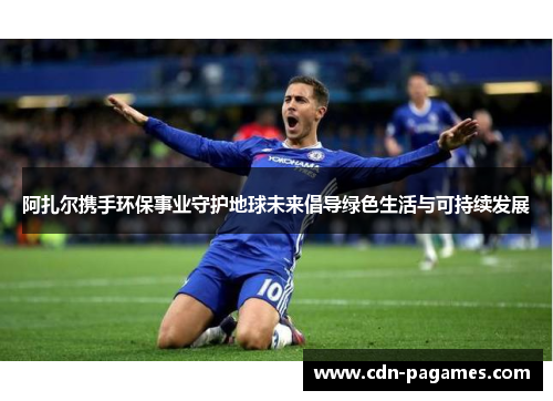 阿扎尔携手环保事业守护地球未来倡导绿色生活与可持续发展