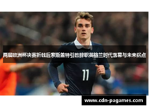 两届欧洲杯决赛折戟后索斯盖特引咎辞职英格兰时代落幕与未来拐点 两届欧洲杯决赛折戟后索斯盖特引咎辞职英格兰时代落幕与未来拐点