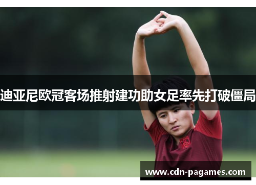 迪亚尼欧冠客场推射建功助女足率先打破僵局 迪亚尼欧冠客场推射建功助女足率先打破僵局