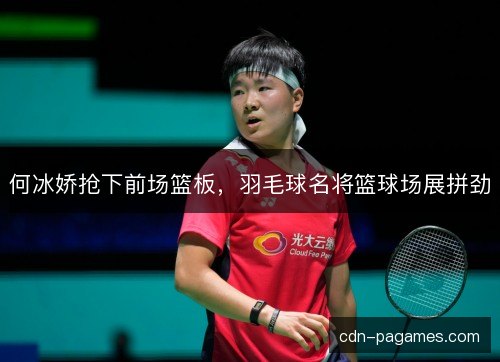 何冰娇抢下前场篮板，羽毛球名将篮球场展拼劲